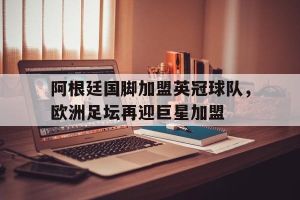 关于阿根廷国脚加盟英冠球队，欧洲足坛再迎巨星加盟的信息