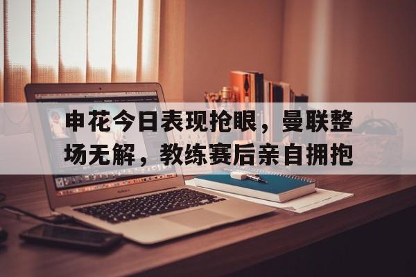 申花今日表现抢眼，曼联整场无解，教练赛后亲自拥抱